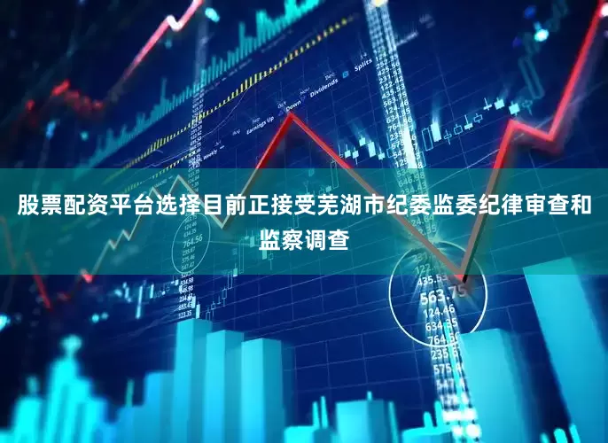 股票配资平台选择目前正接受芜湖市纪委监委纪律审查和监察调查